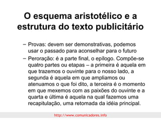 O esquema aristotélico e a
estrutura do texto publicitário
– Provas: devem ser demonstrativas, podemos
usar o passado para aconselhar para o futuro
– Peroração: é a parte final, o epílogo. Compõe-se
quatro partes ou etapas – a primeira é aquela em
que trazemos o ouvinte para o nosso lado, a
segunda é aquela em que ampliamos ou
atenuamos o que foi dito, a terceira é o momento
em que mexemos com as paixões do ouvinte e a
quarta e última é aquela na qual fazemos uma
recapitulação, uma retomada da idéia principal.
http://www.comunicadores.info

 
