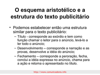 O esquema aristotélico e a
estrutura do texto publicitário
• Podemos estabelecer então uma estrutura
similar para o texto publicitário:
– Título - corresponde ao exórdio e tem como
função chamar o leitor para o anúncio, levá-lo a
ler todo o anúncio;
– Desenvolvimento – corresponde a narração e as
provas, desenvolve a idéia do anúncio;
– Fechamento – corresponde a peroração, fecha,
conclui a idéia expressa no anúncio, chama para
a ação e retoma o apresentado no título.
http://www.comunicadores.info

 
