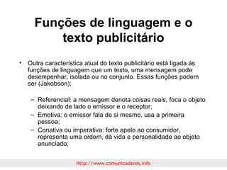 Funções de linguagem e o
texto publicitário
• Outra característica atual do texto publicitário está ligada ás
funções de linguagem que um texto, uma mensagem pode
desempenhar, isolada ou no conjunto. Essas funções podem
ser (Jakobson):
– Referencial: a mensagem denota coisas reais, foca o objeto
deixando de lado o emissor e o receptor;
– Emotiva: o emissor fala de si mesmo, usa a primeira
pessoa;
– Conativa ou imperativa: forte apelo ao consumidor,
representa uma ordem, dá vida e personalidade ao objeto
anunciado;
http://www.comunicadores.info

 