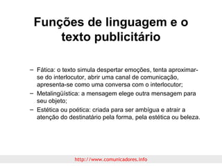 Funções de linguagem e o
texto publicitário
– Fática: o texto simula despertar emoções, tenta aproximarse do interlocutor, abrir uma canal de comunicação,
apresenta-se como uma conversa com o interlocutor;
– Metalingüística: a mensagem elege outra mensagem para
seu objeto;
– Estética ou poética: criada para ser ambígua e atrair a
atenção do destinatário pela forma, pela estética ou beleza.

http://www.comunicadores.info

 