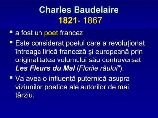 Charles Baudelaire
             1821- 1867
 a fost un poet francez
 Este considerat poetul care a revoluţionat
  întreaga lirică franceză şi europeană prin
  originalitatea volumului său controversat
  Les Fleurs du Mal (Florile răului").
 Va avea o influenţă puternică asupra
  viziunilor poetice ale autorilor de mai
  târziu.
 