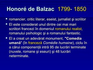 Honoré de Balzac 1799- 1850
 romancier, critic literar, eseist, jurnalist şi scriitor
 El este considerat unul dintre cei mai mari
  scriitori francezi în domeniul romanului realist,
  romanului psihologic şi a romanului fantastic.
 El a creat un adevărat monument, "Comedia
  umană" (în franceză Comédie humaine), ciclu în
  a cărui componenţă intră 95 de lucrări terminate
  (nuvele, romane şi eseuri) şi 48 lucrări
  neterminate.
 