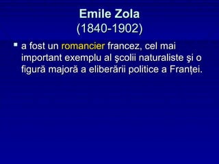 Emile Zola
              (1840-1902)
 a fost un romancier francez, cel mai
 important exemplu al şcolii naturaliste şi o
 figură majoră a eliberării politice a Franţei.
 