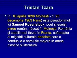 Tristan Tzara
 (n. 16 aprilie 1896 Moineşti - d. 25
 decembrie 1963 Paris) este pseudonimul
 lui Samuel Rosenstock, poet şi eseist
 evreu român, născut în Moineşti, România
 şi stabilit mai târziu în Franţa, cofondator
 al mişcării culturale dadaiste care a
 condus la o revoluţie majoră în artele
 plastice şi literatură.
 
