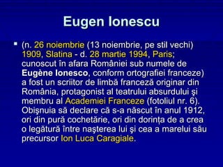 Eugen Ionescu
 (n. 26 noiembrie (13 noiembrie, pe stil vechi)
  1909, Slatina - d. 28 martie 1994, Paris;
  cunoscut în afara României sub numele de
  Eugène Ionesco, conform ortografiei franceze)
  a fost un scriitor de limbă franceză originar din
  România, protagonist al teatrului absurdului şi
  membru al Academiei Franceze (fotoliul nr. 6).
  Obişnuia să declare că s-a născut în anul 1912,
  ori din pură cochetărie, ori din dorinţa de a crea
  o legătură între naşterea lui şi cea a marelui său
  precursor Ion Luca Caragiale.
 