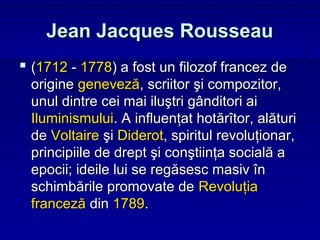 Jean Jacques Rousseau
 (1712 - 1778) a fost un filozof francez de
 origine geneveză, scriitor şi compozitor,
 unul dintre cei mai iluştri gânditori ai
 Iluminismului. A influenţat hotărîtor, alături
 de Voltaire şi Diderot, spiritul revoluţionar,
 principiile de drept şi conştiinţa socială a
 epocii; ideile lui se regăsesc masiv în
 schimbările promovate de Revoluţia
 franceză din 1789.
 