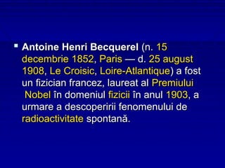  Antoine Henri Becquerel (n. 15
 decembrie 1852, Paris — d. 25 august
 1908, Le Croisic, Loire-Atlantique) a fost
 un fizician francez, laureat al Premiului
  Nobel în domeniul fizicii în anul 1903, a
 urmare a descoperirii fenomenului de
 radioactivitate spontană.
 