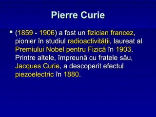 Pierre Curie
 (1859 - 1906) a fost un fizician francez,
 pionier în studiul radioactivităţii, laureat al
 Premiului Nobel pentru Fizică în 1903.
 Printre altele, împreună cu fratele său,
 Jacques Curie, a descoperit efectul
 piezoelectric în 1880.
 
