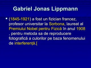 Gabriel Jonas Lippmann
 (1845-1921) a fost un fizician francez,
 profesor universitar la Sorbona, laureat al
 Premiului Nobel pentru Fizică în anul 1908
 , pentru metoda sa de reproducere
 fotografică a culorilor pe baza fenomenului
 de interferenţă.[
 