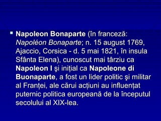  Napoleon Bonaparte (în franceză:
 Napoléon Bonaparte; n. 15 august 1769,
 Ajaccio, Corsica - d. 5 mai 1821, în insula
 Sfânta Elena), cunoscut mai târziu ca
 Napoleon I şi iniţial ca Napoleone di
 Buonaparte, a fost un lider politic şi militar
 al Franţei, ale cărui acţiuni au influenţat
 puternic politica europeană de la începutul
 secolului al XIX-lea.
 