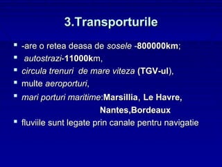 3.Transporturile
   -are o retea deasa de sosele -800000km;
    autostrazi-11000km,
   circula trenuri de mare viteza (TGV-ul),
   multe aeroporturi,
 mari porturi maritime:Marsillia, Le Havre,
                         Nantes,Bordeaux
 fluviile sunt legate prin canale pentru navigatie
 