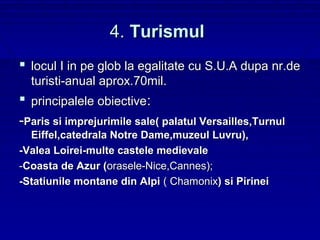 4. Turismul
 locul I in pe glob la egalitate cu S.U.A dupa nr.de
  turisti-anual aprox.70mil.
 principalele obiective:
-Paris si imprejurimile sale( palatul Versailles,Turnul
  Eiffel,catedrala Notre Dame,muzeul Luvru),
-Valea Loirei-multe castele medievale
-Coasta de Azur (orasele-Nice,Cannes);
-Statiunile montane din Alpi ( Chamonix) si Pirinei
 