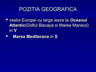 POZITIA GEOGRAFICA
 vestul Europei cu larga iesire la Oceanul
 Atlantic(Golful Biscaya si Marea Manecii)
 in V
 Marea Mediterana in S
 