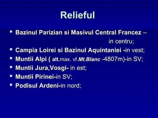 Relieful
 Bazinul Parizian si Masivul Central Francez –
                                         in centru;
   Campia Loirei si Bazinul Aquintaniei -in vest;
   Muntii Alpi ( alt.max. vf.Mt.Blanc -4807m)-in SV;
   Muntii Jura,Vosgi- in est;
   Muntii Pirinei-in SV;
   Podisul Ardeni-in nord;
 
