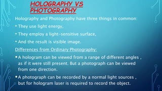 HOLOGRAPHY VS
PHOTOGRAPHY
Holography and Photography have three things in common:
• They use light energy,
• They employ a light-sensitive surface,
• And the result is visible image.
Differences from Ordinary Photography:
A hologram can be viewed from a range of different angles ,
as if it were still present. But a photograph can be viewed
from one direction.
A photograph can be recorded by a normal light sources ,
but for hologram laser is required to record the object.
 