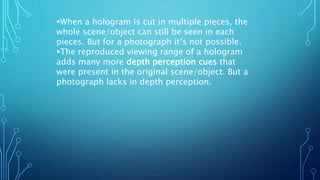 When a hologram is cut in multiple pieces, the
whole scene/object can still be seen in each
pieces. But for a photograph it’s not possible.
The reproduced viewing range of a hologram
adds many more depth perception cues that
were present in the original scene/object. But a
photograph lacks in depth perception.
 