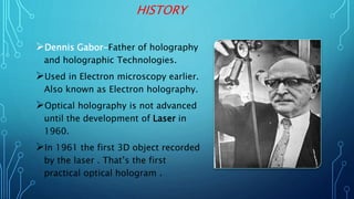 HISTORY
Dennis Gabor-Father of holography
and holographic Technologies.
Used in Electron microscopy earlier.
Also known as Electron holography.
Optical holography is not advanced
until the development of Laser in
1960.
In 1961 the first 3D object recorded
by the laser . That’s the first
practical optical hologram .
 