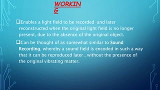 WORKIN
G
Enables a light field to be recorded and later
reconstructed when the original light field is no longer
present, due to the absence of the original object.
Can be thought of as somewhat similar to Sound
Recording, whereby a sound field is encoded in such a way
that it can be reproduced later , without the presence of
the original vibrating matter.
 