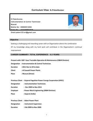 Curriculum Vitae: K.Palanikumar
K.Palanikumar,
Instrumentation & Control Technician
Muscat
Mobile No: +96895612084
Home No : +919489591678
Email:palani123.sri@gmail.com
Objective
Seeking a challenging and rewarding career with an Organization where the combination
Of my knowledge along with my hard work will contribute in the Organization’s continual
improvement
Present with: GDF -Suez Tractable Operation & Maintenance (O&M Division)
Designation : Instrumentation & Control Technician.
Duration : 2011 Dec to till to date
Client : Al Suwadi Power Plants
Place : Muscat (Oman)
Previous Client : Gujarat Paguthan Power Energy Corporation (GPEC)
Designation : Instrumentation Technician.
Duration : Dec 2009 to Nov 2011
Employer : Power Mech Engineering (O&M Division)
Place : Gujarat (India)
Previous Client : Adani Power Plant
Designation : Instrument Supervisor.
Duration : Feb 2009 to Nov 2009
1
CAREER SUMMARY: TOTAL EXPERIENCE - 9.3 YEARS
 