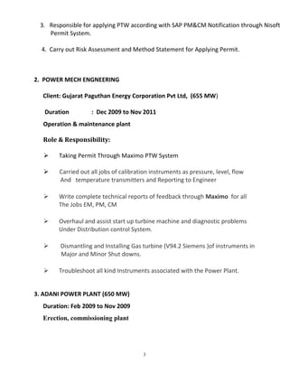 3. Responsible for applying PTW according with SAP PM&CM Notification through Nisoft
Permit System.
4. Carry out Risk Assessment and Method Statement for Applying Permit.
2. POWER MECH ENGNEERING
Client: Gujarat Paguthan Energy Corporation Pvt Ltd, (655 MW)
Duration : Dec 2009 to Nov 2011
Operation & maintenance plant
Role & Responsibility:
 Taking Permit Through Maximo PTW System
 Carried out all jobs of calibration instruments as pressure, level, flow
And temperature transmitters and Reporting to Engineer
 Write complete technical reports of feedback through Maximo for all
The Jobs EM, PM, CM
 Overhaul and assist start up turbine machine and diagnostic problems
Under Distribution control System.
 Dismantling and Installing Gas turbine (V94.2 Siemens )of instruments in
Major and Minor Shut downs.
 Troubleshoot all kind Instruments associated with the Power Plant.
3. ADANI POWER PLANT (650 MW)
Duration: Feb 2009 to Nov 2009
Erection, commissioning plant
3
 