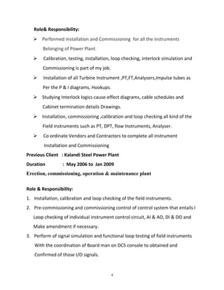 Role& Responsibility:
 Performed installation and Commissioning for all the instruments
Belonging of Power Plant.
 Calibration, testing, installation, loop checking, interlock simulation and
Commissioning is part of my job.
 Installation of all Turbine Instrument ,PT,FT,Analysers,Impulse tubes as
Per the P & I diagrams, Hookups.
 Studying Interlock logics cause-effect diagrams, cable schedules and
Cabinet termination details Drawings.
 Installation, commissioning ,calibration and loop checking all kind of the
Field instruments such as PT, DPT, flow Instruments, Analyser.
 Co ordinate Vendors and Contractors to complete all instrument
Installation and Commissioning
Previous Client : Kalandi Steel Power Plant
Duration : May 2006 to Jan 2009
Erection, commissioning, operation & maintenance plant
Role & Responsibility:
1. Installation, calibration and loop checking of the field instruments.
2. Pre-commissioning and commissioning control of control system that entails l
Loop checking of individual instrument control circuit, AI & AO, DI & DO and
Make amendment if necessary.
3. Perform of signal simulation and functional loop testing of field instruments
With the coordination of Board man on DCS console to obtained and
Confirmed of those I/O signals.
4
 