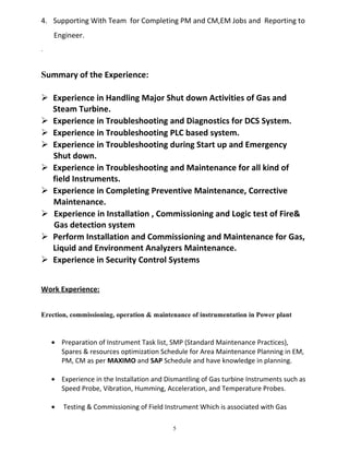 4. Supporting With Team for Completing PM and CM,EM Jobs and Reporting to
Engineer.
.
Summary of the Experience:
 Experience in Handling Major Shut down Activities of Gas and
Steam Turbine.
 Experience in Troubleshooting and Diagnostics for DCS System.
 Experience in Troubleshooting PLC based system.
 Experience in Troubleshooting during Start up and Emergency
Shut down.
 Experience in Troubleshooting and Maintenance for all kind of
field Instruments.
 Experience in Completing Preventive Maintenance, Corrective
Maintenance.
 Experience in Installation , Commissioning and Logic test of Fire&
Gas detection system
 Perform Installation and Commissioning and Maintenance for Gas,
Liquid and Environment Analyzers Maintenance.
 Experience in Security Control Systems
Work Experience:
Erection, commissioning, operation & maintenance of instrumentation in Power plant
• Preparation of Instrument Task list, SMP (Standard Maintenance Practices),
Spares & resources optimization Schedule for Area Maintenance Planning in EM,
PM, CM as per MAXIMO and SAP Schedule and have knowledge in planning.
• Experience in the Installation and Dismantling of Gas turbine Instruments such as
Speed Probe, Vibration, Humming, Acceleration, and Temperature Probes.
• Testing & Commissioning of Field Instrument Which is associated with Gas
5
 