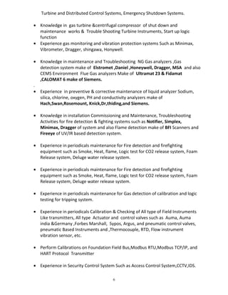 Turbine and Distributed Control Systems, Emergency Shutdown Systems.
• Knowledge in gas turbine &centrifugal compressor of shut down and
maintenance works & Trouble Shooting Turbine Instruments, Start up logic
function
• Experience gas monitoring and vibration protection systems Such as Minimax,
Vibrometer, Dragger, shingawa, Honywell.
• Knowledge in maintenance and Troubleshooting NG Gas analyzers ,Gas
detection system make of Elstromet ,Daniel ,Honeywell, Dragger, MSA and also
CEMS Environment Flue Gas analyzers Make of Ultramat 23 & Fidamat
,CALOMAT 6 make of Siemens.
.
• Experience in preventive & corrective maintenance of liquid analyzer Sodium,
silica, chlorine, oxygen, PH and conductivity analyzers make of
Hach,Swan,Rosemount, Knick,Dr,thiding,and Siemens.
• Knowledge in installation Commissioning and Maintenance, Troubleshooting
Activities for fire detection & fighting systems such as Notifier, Simplex,
Minimax, Dragger of system and also Flame detection make of BFI Scanners and
Fireeye of UV/IR based detection system.
• Experience in periodicals maintenance for Fire detection and firefighting
equipment such as Smoke, Heat, flame, Logic test for CO2 release system, Foam
Release system, Deluge water release system.
• Experience in periodicals maintenance for Fire detection and firefighting
equipment such as Smoke, Heat, flame, Logic test for CO2 release system, Foam
Release system, Deluge water release system.
• Experience in periodicals maintenance for Gas detection of calibration and logic
testing for tripping system.
• Experience in periodicals Calibration & Checking of All type of Field Instruments
Like transmitters, All type Actuator and control valves such as Auma, Auma
india &Germany ,Forbes Marshall, Sypos, Argus, and pneumatic control valves,
pneumatic Based Instruments and ,Thermocouple, RTD, Flow instrument
vibration sensor, etc.
• Perform Calibrations on Foundation Field Bus,Modbus RTU,Modbus TCP/IP, and
HART Protocol Transmitter
• Experience in Security Control System Such as Access Control System,CCTV,IDS.
6
 