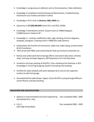 • Knowledge in using pressure calibrator such as Drucks,beamax ,Fluke calibrators.
• Knowledge in installation Commissioning and Maintenance, Troubleshooting
Activities for Gas Turbine and Steam Turbine.
• Knowledge in PLC’s Such as Siemens, ABB, HIMA etc.…
• Experience in S7 (200,300,400) Series PLC’s and DCS, SCADA.
• Knowledge in Distribution Control Systems Such as T3000,Yakogawa
CS3000,Siemens Teleperm XP .
• Knowledge in creating, modification skills, logic checking, function diagrams,
faceplate, pictogram, creating trend in T3000 DCS make Siemens.
• Getting done the Erection of Instruments, Cable tray, Cable laying, Junction boxes
& DCS Installation.
• Well versed with P&ID, pneumatic/impulse hook up functional schematic etc.,
• Review and understand client drawings (P& ID, Instrument data sheet, I/O data
sheet, and loop and logic diagrams, JB) Preparations of In tool data base.
• Involved in the loop checking of DCS/PLC, Cross checking of all interlocks in DCS.
Knowledge in Trend Tag Assigning, System Formatting and Installing
• Verified the cable schedule with point database & to instruct the respective
vendors to add missing tags.
• Accomplished the cable (Power, Signal, Control & OFC) routing through different
control Rooms and loop checking.
EDUCATION AND QUALIFICATIONS
 Diploma in Instrumentation & Control Engineering Year completed 2003 - 2006
Govt,polytechnic- ooty.
 S.S.L.C Year completed 2002 – 2003
Jothi High School,Nelai.
7
 