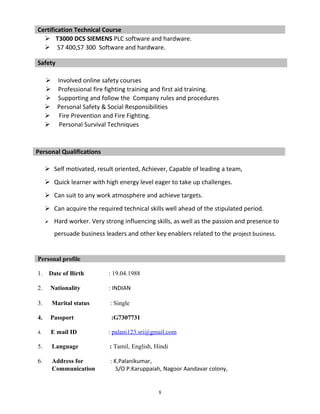  T3000 DCS SIEMENS PLC software and hardware.
 S7 400,S7 300 Software and hardware.
 Involved online safety courses
 Professional fire fighting training and first aid training.
 Supporting and follow the Company rules and procedures
 Personal Safety & Social Responsibilities
 Fire Prevention and Fire Fighting.
 Personal Survival Techniques
 Self motivated, result oriented, Achiever, Capable of leading a team,
 Quick learner with high energy level eager to take up challenges.
 Can suit to any work atmosphere and achieve targets.
 Can acquire the required technical skills well ahead of the stipulated period.
 Hard worker. Very strong influencing skills, as well as the passion and presence to
persuade business leaders and other key enablers related to the project business.
1. Date of Birth : 19.04.1988
2. Nationality : INDIAN
3. Marital status : Single
4. Passport :G7307731
4. E mail ID : palani123.sri@gmail.com
5. Language : Tamil, English, Hindi
6. Address for : K.Palanikumar,
Communication S/O P.Karuppaiah, Nagoor Aandavar colony,
8
Certification Technical Course
Safety
Personal Qualifications
Personal profile
 