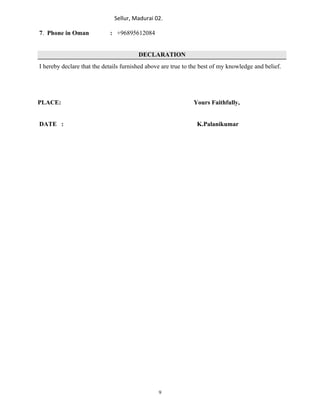 Sellur, Madurai 02.
7. Phone in Oman : +96895612084
DECLARATION
I hereby declare that the details furnished above are true to the best of my knowledge and belief.
PLACE: Yours Faithfully,
DATE : K.Palanikumar
9
 