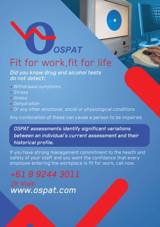 Fit for work,ﬁt for life
Any combination of these can cause a person to be impaired.
If you have strong management commitment to the health and
safety of your staff and you want the conﬁdence that every
employee entering the workplace is ﬁt for work, call now.
+61 8 9244 3011
www.ospat.com
Or Visit
OSPAT assessments identify signiﬁcant variations
between an individual’s current assessment and their
historical proﬁle.
• Withdrawal symptoms
• Stress
• Illness
• Dehydration
• Or any other emotional, social or physiological conditions
Did you know drug and alcohol tests
do not detect:
 