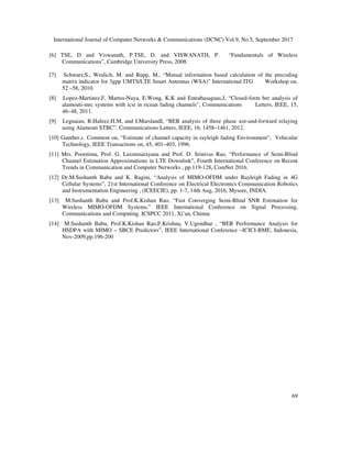 International Journal of Computer Networks & Communications (IJCNC) Vol.9, No.5, September 2017
69
[6] TSE, D and Viswanath, P.TSE, D. and VISWANATH, P. “Fundamentals of Wireless
Communications”, Cambridge University Press, 2008.
[7] Schwarz,S., Wrulich, M. and Rupp, M., “Mutual information based calculation of the precoding
matrix indicator for 3gpp UMTS/LTE Smart Antennas (WSA)” International ITG Workshop on.
52 –58, 2010.
[8] Lopez-Martinez.F, Martos-Naya, E.Wong, K.K and Entrabasaguas,J, “Closed-form ber analysis of
alamouti-mrc systems with icsi in ricean fading channels”, Communications Letters, IEEE, 15,
46–48, 2011.
[9] Legnaian, R.Hafeez.H.M, and I.MarslandI, “BER analysis of three phase xor-and-forward relaying
using Alamouti STBC”. Communications Letters, IEEE, 16, 1458–1461, 2012.
[10] Gunther.c. Comment on, “Estimate of channel capacity in rayleigh fading Environment”, Vehicular
Technology, IEEE Transactions on, 45, 401–403, 1996.
[11] Mrs. Poornima, Prof. G. Laxminarayana and Prof. D. Srinivas Rao, “Performance of Semi-Blind
Channel Estimation Approximations in LTE Downlink”, Fourth International Conference on Recent
Trends in Communication and Computer Networks , pp.119-128, ComNet 2016.
[12] Dr.M.Sushanth Babu and K. Ragini, “Analysis of MIMO-OFDM under Rayleigh Fading in 4G
Cellular Systems”, 21st International Conference on Electrical Electronics Communication Robotics
and Instrumentation Engineering , (ICEECIE), pp. 1-7, 14th Aug, 2016, Mysore, INDIA.
[13] M.Sushanth Babu and Prof.K.Kishan Rao, “Fast Converging Semi-Blind SNR Estimation for
Wireless MIMO-OFDM Systems,” IEEE International Conference on Signal Processing,
Communications and Computing. ICSPCC 2011, Xi’an, Chinna
[14] M.Sushanth Babu, Prof.K.Kishan Rao,P.Krishna, V.Ugendhar , “BER Performance Analysis for
HSDPA with MIMO – SBCE Predictors”, IEEE International Conference –ICICI-BME, Indonesia,
Nov-2009,pp.196-200
 