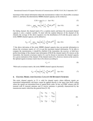 International Journal of Computer Networks & Communications (IJCNC) Vol.9, No.5, September 2017
57
maximum of the mutual information where the maximization is taken over all possible covariance
matrix Cs and hence the deterministic MIMO channel capacity can be written as:
( ) max ( ; ) ( / )
( )
C H I s y bps Hz
p s
= (3)
( ) max log det ( / )2
I HC H HC H bps HzsN Nt C N r tr s t
ρ  
  
   
= +
=
(4)
For fading channel, the channel matrix H is a random matrix and hence the associated channel
capacity is also a random variable. To deal with the random behavior of the channel of the
channel, the average of the above equation over the distribution of H with the given name of
erotic MIMO channel capacity can be defined as:
max log det ( / )2
I HC E HC H bps HzsE N Nt C N r tr s t
ρ    
   
     
= +
=
(5)
T the above derivation of the erotic MIMO channel capacity does not provide information to
choose the covariance matrix of s (Cs) to get the maximum mutual information. To be able to
compute the maximization, it should be clarified if the transmitter, the receiver, or both have
perfect knowledge of the channel state information (CSI).If the channel matrix H is known at the
transmitter, the transmit covariance matrix (Cs) can be chosen to maximize the channel capacity
for a given realization of the channel. If the channel matrix H is, however, known at the receiver,
the optimal signal covariance matrix has to be chosen according to:
C Is = (6)
With such covariance matrix, the erotic MIMO channel capacity becomes]:
log det ( / )2
I HC E HC H bps HzsE N Nr t
ρ    
   
     
= + (7)
B. CHANNEL MODEL AND CHANNEL CAPACITY OF DIVERSITY SCHEMES
The erotic channel capacity in (7) is valid for channel matrix where different signals are
transmitted independently and hence cannot be applied directly to the space time block coding
where the signals are transmitted form of spatial block codes. In fact, an STBC scheme with Nt
transmit with Nt transmit antennas and Nr receive antennas is generally characterized by the
transmission matrix which has the general form [9, 10]:
...11 21 1
...12 22 2
. . ... .
...1 2
g g gNt
g g gNtG
g g gN TT T t
=
 
 
 
 
 
 
 
(8)
 