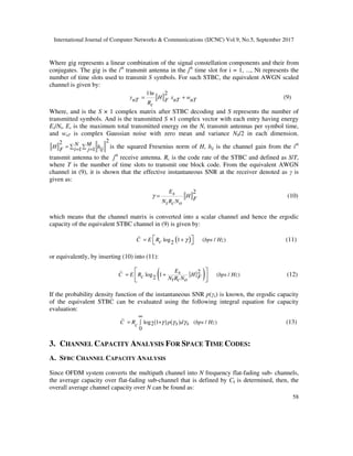 International Journal of Computer Networks & Communications (IJCNC) Vol.9, No.5, September 2017
58
Where gig represents a linear combination of the signal constellation components and their from
conjugates. The gig is the ith
transmit antenna in the jth
time slot for i = 1, ..., Nt represents the
number of time slots used to transmit S symbols. For such STBC, the equivalent AWGN scaled
channel is given by:
1ln 2
y H x wnT nT nTFRc
= + (9)
Where, and is the S × 1 complex matrix after STBC decoding and S represents the number of
transmitted symbols. And is the transmitted S ×1 complex vector with each entry having energy
Es/Nt, Es is the maximum total transmitted energy on the Nt transmit antennas per symbol time,
and wnT is complex Gaussian noise with zero mean and variance N0/2 in each dimension.
22
1 1
N MH hiji jF = ∑ ∑= = is the squared Fresenius norm of H, hij is the channel gain from the ith
transmit antenna to the jth
receive antenna. Rc is the code rate of the STBC and defined as S/T,
where T is the number of time slots to transmit one block code. From the equivalent AWGN
channel in (9), it is shown that the effective instantaneous SNR at the receiver denoted as γ is
given as:
2Es H FN R Nc ot
γ = (10)
which means that the channel matrix is converted into a scalar channel and hence the ergodic
capacity of the equivalent STBC channel in (9) is given by:
( )log 1 ( / )2C E R bps Hzc γ= +   (11)
or equivalently, by inserting (10) into (11):
( )2
log 1 ( / )2
EsC E R H bps Hzc FN R Nt c o
= + 
  
(12)
If the probability density function of the instantaneous SNR p(γs) is known, the ergodic capacity
of the equivalent STBC can be evaluated using the following integral equation for capacity
evaluation:
( ) ( )log 1 ( / )2
0
C R p d bps Hzs sc γ γ γ
∞
= +∫ (13)
3. CHANNEL CAPACITY ANALYSIS FOR SPACE TIME CODES:
A. SFBC CHANNEL CAPACITY ANALYSIS
Since OFDM system converts the multipath channel into N frequency flat-fading sub- channels,
the average capacity over flat-fading sub-channel that is defined by Ck is determined, then, the
overall average channel capacity over N can be found as:
 