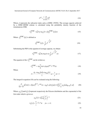 International Journal of Computer Networks & Communications (IJCNC) Vol.9, No.5, September 2017
59
1
1
N
C CkkN
χ χ
= ∑
=
(14)
Where, k represents the subcarrier index and χ ϵ{SFBC, FSTD}. The average capacity achieved
by a SFBC-OFDM scheme is calculated using the probability density function of the
instantaneous SNR:
( ) ( )log 10 2
SFBC SFBC
C R f dck γ γ γγ
∞
= +∫ (15)
Where ( )SFBC
f γγ is defined as
( )
2
2
2
SFBC e
f
γ
γ
γ γγ
γ
−
= (16)
Substituting the PDF in the equation of average capacity, we obtain:
( )
2
2
log 120 2
SFBC e
C R dck
γ
γ
γ γ γ
γ
−
∞= +∫ (17)
The equation of the SFBC
Ck can be written as:
( )( ) 1ln 1
0
SFBC
C A e dk
η µγµ γ µγ γ
∞
− −= +∫ (18)
Where
( ) ( )log 10 log 22 10 ; ; 2
2
R ec
A µ η
γ
× ×
= = = (19)
The integral in equation (18) can be evaluated using the following:
( )
( )( ) ( ) ( ) ( ) ( )
11 1
ln 10 111 !
x
x x e dx p E p pq qq q
µ η µ η
µ µ µ µ µη η
η
− − −∞
+ = − + −∑∫ −=−
(20)
Where, ( ).pq and ( )1E x represent respectively the Poisson distribution and the exponential of the
first order which is given as:
( ) 1
0 !
q x x
p x eq
ν
ν ν
 
 
 
 
− −
= ∑ = (21)
( ) 1 01
tE x t e dt for x
x
∞
− −= >∫ (22)
 
