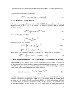 International Journal of Computer Networks & Communications (IJCNC) Vol.9, No.5, September 2017
60
Using (20), the closed form of (18) becomes
( ) ( ) ( ) ( ){ }2 1 1 1
SFBC
C A p E p pk µ µ µ µ= − + − (23)
B. FSTD Channel Capacity Analysis
Following the same approach for the analysis of 2 × 1 SFBC scheme, we determine the average
channel capacity for the (4 × 2) FSTD scheme. The expression for the kth
OFDM subcarrier
FSTD
Ck is given as
( ) ( )log2 1
0
FSTD FSTD
C R f dck γ γγ γ
∞
= ∫ + (24)
Where ( )FSTD
f γγ is defined by:
( )
2
8 3
43
FSTD
f e
γ
γ
γ γγ γ
−
= − (25)
Substituting (25) in (24), we obtain
( )
2
8 3
log 12 40 3
FSTD
C R eck
γ
γ
γ γ
γ
−∞
= +∫ −
(26)
( )( ) 1
ln 1
3 0
AFSTD
C e dk
µ µγ
γ µγ γ
∞ − −
= +∫ (27)
Where, A and µ are as defined in (19) and η = 4. Using (20), a closed form can be found as:
( ) ( ) ( ) ( )
132 14 1
FSTD
C A p E p pq qk q q
µ µ µ µη
 
 
 
= − + −∑ −=
(28)
4. THROUGHPUT PERFORMANCE WITH M-QAM MODULATION SCHEMES
In SISO OFDM systems, depends on the available bandwidth and the parameters associated with
the OFDM signal, such as the number of subcarriers and the modulation order (QPSK, 16-QAM,
64-QAM). For a given frequency bandwidth (B) the maximal coded data throughput in bits per
second can be approximated by the following simple equation:
. . . .
( )
N N N N ECRFB SC OFDM bClosedThroughput bps
Tsub
= (29)
where NFB is the number of Frequency Blocks in the given frequency bandwidth (B), NSC is the
number of subcarriers in one Frequency Block, NOFDM is the number of OFDM symbols in one
sub frame, Nb is the number of bits in one subcarrier; ECR is the Effective Code Rate, and Tsub is
the duration of one sub frame that is equal to 1 ms. In LTE, NSC and NOFDM are fixed with values
12 and 14 respectively [4]. For 5 MHz (NFB = 25) bandwidth LTE system with 64-QAM
 