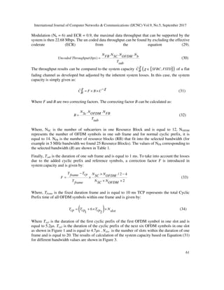 International Journal of Computer Networks & Communications (IJCNC) Vol.9, No.5, September 2017
61
Modulation (Nb = 6) and ECR = 0.9, the maximal data throughput that can be supported by the
system is then 22.68 Mbps. The un coded data throughput can be found by excluding the effective
coderate (ECR) from the equation (29).
. . .
( )
N N N NFB SC OFDM bUncoded Throughput bps
Tsub
= (30)
The throughput results can be compared to the system capacity { }( ),C SFBC FSTDB
χ
χ ∈ of a flat
fading channel as developed but adjusted by the inherent system losses. In this case, the system
capacity is simply given as:
C F B CB
χ χ−
= × × (31)
Where F and B are two correcting factors. The correcting factor B can be calculated as:
. .N N NFBSc OFDMB
Tsub
= (32)
Where, NSC is the number of subcarriers in one Resource Block and is equal to 12, NOFDM
represents the number of OFDM symbols in one sub frame and for normal cyclic prefix, it is
equal to 14. NFB is the number of resource blocks (RB) that fit into the selected bandwidth (for
example in 5 MHz bandwidth we found 25 Resource Blocks). The values of NFB corresponding to
the selected bandwidth (B) are shown in Table 1.
Finally, Tsub is the duration of one sub frame and is equal to 1 ms. To take into account the losses
due to the added cyclic prefix and reference symbols, a correction factor F is introduced in
system capacity and is given by:
/ 2 4
2
T T N Ncpframe SC OFDMF
T N NSC OFDMframe
− × −
= ×
× ×
(33)
Where, Tframe is the fixed duration frame and is equal to 10 ms TCP represents the total Cyclic
Prefix time of all OFDM symbols within one frame and is given by:
( )6
1 2
T T T Ncp cp cp slot= + × × (34)
Where Tcp1 is the duration of the first cyclic prefix of the first OFDM symbol in one slot and is
equal to 5.2µs. Tcp2 is the duration of the cyclic prefix of the next six OFDM symbols in one slot
as shown in Figure 1 and is equal to 4.7µs . Nslot is the number of slots within the duration of one
frame and is equal to 20. The results of calculation of the system capacity based on Equation (31)
for different bandwidth values are shown in Figure 3.
 
