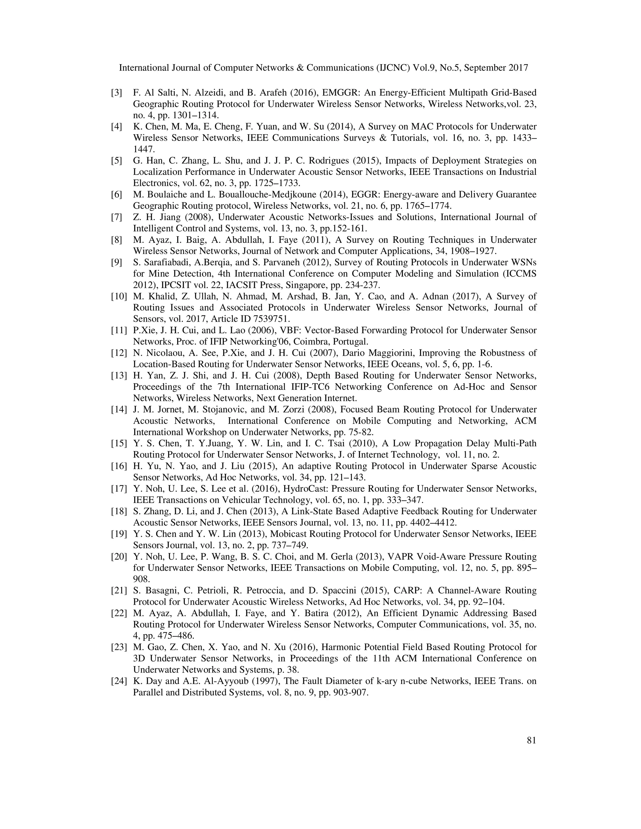 International Journal of Computer Networks & Communications (IJCNC) Vol.9, No.5, September 2017
81
[3] F. Al Salti, N. Alzeidi, and B. Arafeh (2016), EMGGR: An Energy-Efficient Multipath Grid-Based
Geographic Routing Protocol for Underwater Wireless Sensor Networks, Wireless Networks,vol. 23,
no. 4, pp. 1301–1314.
[4] K. Chen, M. Ma, E. Cheng, F. Yuan, and W. Su (2014), A Survey on MAC Protocols for Underwater
Wireless Sensor Networks, IEEE Communications Surveys & Tutorials, vol. 16, no. 3, pp. 1433–
1447.
[5] G. Han, C. Zhang, L. Shu, and J. J. P. C. Rodrigues (2015), Impacts of Deployment Strategies on
Localization Performance in Underwater Acoustic Sensor Networks, IEEE Transactions on Industrial
Electronics, vol. 62, no. 3, pp. 1725–1733.
[6] M. Boulaiche and L. Bouallouche-Medjkoune (2014), EGGR: Energy-aware and Delivery Guarantee
Geographic Routing protocol, Wireless Networks, vol. 21, no. 6, pp. 1765–1774.
[7] Z. H. Jiang (2008), Underwater Acoustic Networks-Issues and Solutions, International Journal of
Intelligent Control and Systems, vol. 13, no. 3, pp.152-161.
[8] M. Ayaz, I. Baig, A. Abdullah, I. Faye (2011), A Survey on Routing Techniques in Underwater
Wireless Sensor Networks, Journal of Network and Computer Applications, 34, 1908–1927.
[9] S. Sarafiabadi, A.Berqia, and S. Parvaneh (2012), Survey of Routing Protocols in Underwater WSNs
for Mine Detection, 4th International Conference on Computer Modeling and Simulation (ICCMS
2012), IPCSIT vol. 22, IACSIT Press, Singapore, pp. 234-237.
[10] M. Khalid, Z. Ullah, N. Ahmad, M. Arshad, B. Jan, Y. Cao, and A. Adnan (2017), A Survey of
Routing Issues and Associated Protocols in Underwater Wireless Sensor Networks, Journal of
Sensors, vol. 2017, Article ID 7539751.
[11] P.Xie, J. H. Cui, and L. Lao (2006), VBF: Vector-Based Forwarding Protocol for Underwater Sensor
Networks, Proc. of IFIP Networking'06, Coimbra, Portugal.
[12] N. Nicolaou, A. See, P.Xie, and J. H. Cui (2007), Dario Maggiorini, Improving the Robustness of
Location-Based Routing for Underwater Sensor Networks, IEEE Oceans, vol. 5, 6, pp. 1-6.
[13] H. Yan, Z. J. Shi, and J. H. Cui (2008), Depth Based Routing for Underwater Sensor Networks,
Proceedings of the 7th International IFIP-TC6 Networking Conference on Ad-Hoc and Sensor
Networks, Wireless Networks, Next Generation Internet.
[14] J. M. Jornet, M. Stojanovic, and M. Zorzi (2008), Focused Beam Routing Protocol for Underwater
Acoustic Networks, International Conference on Mobile Computing and Networking, ACM
International Workshop on Underwater Networks, pp. 75-82.
[15] Y. S. Chen, T. Y.Juang, Y. W. Lin, and I. C. Tsai (2010), A Low Propagation Delay Multi-Path
Routing Protocol for Underwater Sensor Networks, J. of Internet Technology, vol. 11, no. 2.
[16] H. Yu, N. Yao, and J. Liu (2015), An adaptive Routing Protocol in Underwater Sparse Acoustic
Sensor Networks, Ad Hoc Networks, vol. 34, pp. 121–143.
[17] Y. Noh, U. Lee, S. Lee et al. (2016), HydroCast: Pressure Routing for Underwater Sensor Networks,
IEEE Transactions on Vehicular Technology, vol. 65, no. 1, pp. 333–347.
[18] S. Zhang, D. Li, and J. Chen (2013), A Link-State Based Adaptive Feedback Routing for Underwater
Acoustic Sensor Networks, IEEE Sensors Journal, vol. 13, no. 11, pp. 4402–4412.
[19] Y. S. Chen and Y. W. Lin (2013), Mobicast Routing Protocol for Underwater Sensor Networks, IEEE
Sensors Journal, vol. 13, no. 2, pp. 737–749.
[20] Y. Noh, U. Lee, P. Wang, B. S. C. Choi, and M. Gerla (2013), VAPR Void-Aware Pressure Routing
for Underwater Sensor Networks, IEEE Transactions on Mobile Computing, vol. 12, no. 5, pp. 895–
908.
[21] S. Basagni, C. Petrioli, R. Petroccia, and D. Spaccini (2015), CARP: A Channel-Aware Routing
Protocol for Underwater Acoustic Wireless Networks, Ad Hoc Networks, vol. 34, pp. 92–104.
[22] M. Ayaz, A. Abdullah, I. Faye, and Y. Batira (2012), An Efficient Dynamic Addressing Based
Routing Protocol for Underwater Wireless Sensor Networks, Computer Communications, vol. 35, no.
4, pp. 475–486.
[23] M. Gao, Z. Chen, X. Yao, and N. Xu (2016), Harmonic Potential Field Based Routing Protocol for
3D Underwater Sensor Networks, in Proceedings of the 11th ACM International Conference on
Underwater Networks and Systems, p. 38.
[24] K. Day and A.E. Al-Ayyoub (1997), The Fault Diameter of k-ary n-cube Networks, IEEE Trans. on
Parallel and Distributed Systems, vol. 8, no. 9, pp. 903-907.
 