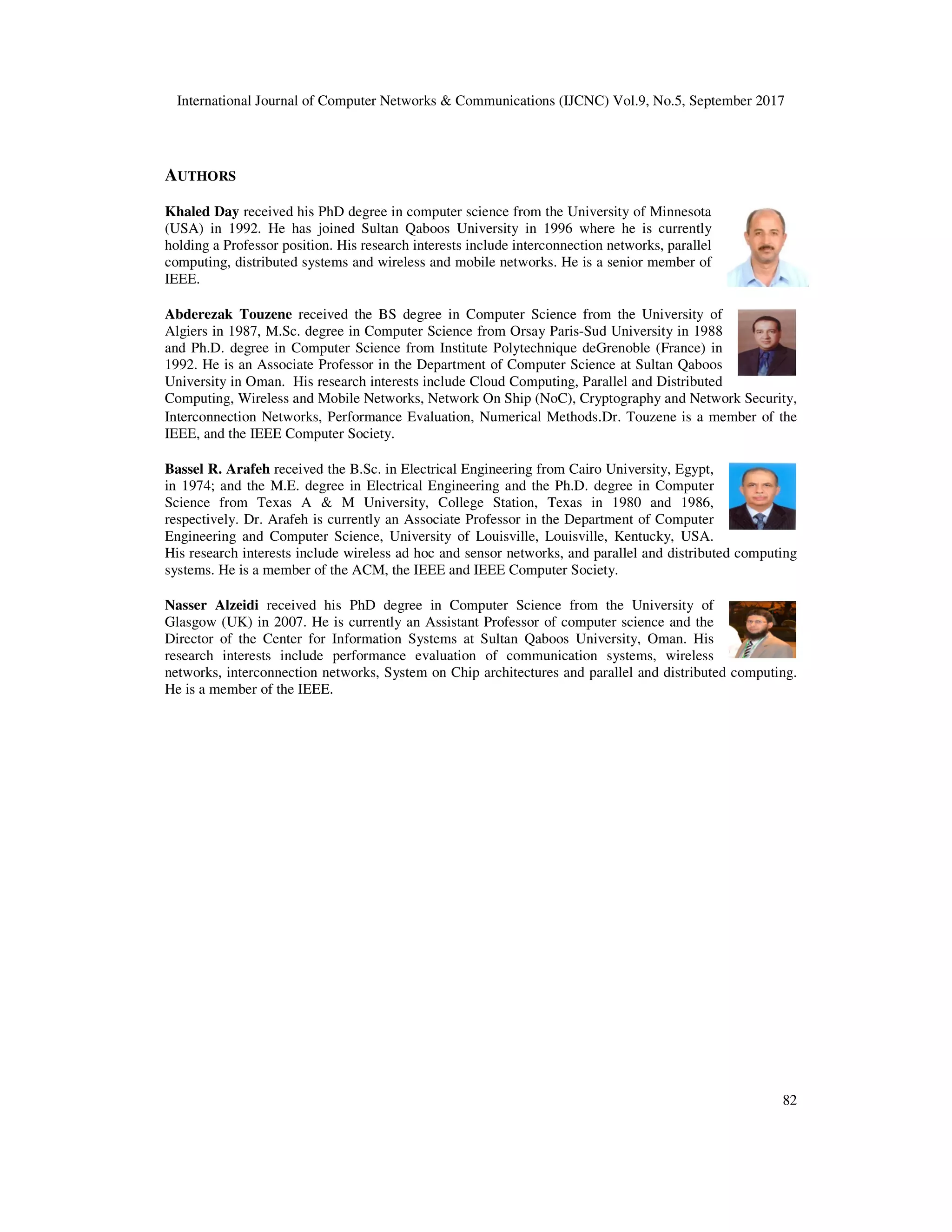 International Journal of Computer Networks & Communications (IJCNC) Vol.9, No.5, September 2017
AUTHORS
Khaled Day received his PhD degree
(USA) in 1992. He has joined Sultan Qaboos University
holding a Professor position. His research interests include interconnection networks, parallel
computing, distributed systems and wireless
IEEE.
Abderezak Touzene received the BS degree in Computer Science from the University of
Algiers in 1987, M.Sc. degree in Computer Science from Orsay Paris
and Ph.D. degree in Computer Science from Institute Polytechnique deGrenoble (France) in
1992. He is an Associate Professor in the Department of Computer Science at Sultan Qaboos
University in Oman. His research interests include
Computing, Wireless and Mobile Networks, Network On Ship (NoC), Cryptography and Network Security,
Interconnection Networks, Performance Evaluation, Numerical Methods
IEEE, and the IEEE Computer Society.
Bassel R. Arafeh received the B.Sc. in Electrical Engineering from Cairo University, Egypt,
in 1974; and the M.E. degree in Electrical Engineering and the Ph.D. degree in Computer
Science from Texas A & M University, College Station, Texas in 1980 and 1986,
respectively. Dr. Arafeh is currently an Associate Professor in the Department of Computer
Engineering and Computer Science, University of Louisville, Louisville, Kentucky, USA.
His research interests include wireless ad hoc and sensor networks, and paral
systems. He is a member of the ACM, the IEEE and IEEE Computer Society.
Nasser Alzeidi received his PhD degree in Computer Science from the University of
Glasgow (UK) in 2007. He is currently an Assistant Professor of computer science and the
Director of the Center for Information Systems at Sultan Qaboos University, Oman. His
research interests include performance evaluation of communication systems, wireless
networks, interconnection networks, System on Chip architectures and parallel and distributed computing.
He is a member of the IEEE.
International Journal of Computer Networks & Communications (IJCNC) Vol.9, No.5, September 2017
degree in computer science from the University of Minnesota
Sultan Qaboos University in 1996 where he is currently
. His research interests include interconnection networks, parallel
ibuted systems and wireless and mobile networks. He is a senior member of
received the BS degree in Computer Science from the University of
Computer Science from Orsay Paris-Sud University in 1988
and Ph.D. degree in Computer Science from Institute Polytechnique deGrenoble (France) in
1992. He is an Associate Professor in the Department of Computer Science at Sultan Qaboos
University in Oman. His research interests include Cloud Computing, Parallel and Distributed
Computing, Wireless and Mobile Networks, Network On Ship (NoC), Cryptography and Network Security,
Interconnection Networks, Performance Evaluation, Numerical Methods.Dr. Touzene is a member of the
IEEE, and the IEEE Computer Society.
received the B.Sc. in Electrical Engineering from Cairo University, Egypt,
in 1974; and the M.E. degree in Electrical Engineering and the Ph.D. degree in Computer
Science from Texas A & M University, College Station, Texas in 1980 and 1986,
respectively. Dr. Arafeh is currently an Associate Professor in the Department of Computer
Engineering and Computer Science, University of Louisville, Louisville, Kentucky, USA.
His research interests include wireless ad hoc and sensor networks, and parallel and distributed computing
systems. He is a member of the ACM, the IEEE and IEEE Computer Society.
received his PhD degree in Computer Science from the University of
Glasgow (UK) in 2007. He is currently an Assistant Professor of computer science and the
Director of the Center for Information Systems at Sultan Qaboos University, Oman. His
rests include performance evaluation of communication systems, wireless
networks, interconnection networks, System on Chip architectures and parallel and distributed computing.
International Journal of Computer Networks & Communications (IJCNC) Vol.9, No.5, September 2017
82
in computer science from the University of Minnesota
in 1996 where he is currently
. His research interests include interconnection networks, parallel
networks. He is a senior member of
received the BS degree in Computer Science from the University of
Sud University in 1988
and Ph.D. degree in Computer Science from Institute Polytechnique deGrenoble (France) in
1992. He is an Associate Professor in the Department of Computer Science at Sultan Qaboos
l and Distributed
Computing, Wireless and Mobile Networks, Network On Ship (NoC), Cryptography and Network Security,
Dr. Touzene is a member of the
received the B.Sc. in Electrical Engineering from Cairo University, Egypt,
in 1974; and the M.E. degree in Electrical Engineering and the Ph.D. degree in Computer
Science from Texas A & M University, College Station, Texas in 1980 and 1986,
respectively. Dr. Arafeh is currently an Associate Professor in the Department of Computer
Engineering and Computer Science, University of Louisville, Louisville, Kentucky, USA.
lel and distributed computing
received his PhD degree in Computer Science from the University of
Glasgow (UK) in 2007. He is currently an Assistant Professor of computer science and the
Director of the Center for Information Systems at Sultan Qaboos University, Oman. His
rests include performance evaluation of communication systems, wireless
networks, interconnection networks, System on Chip architectures and parallel and distributed computing.
 