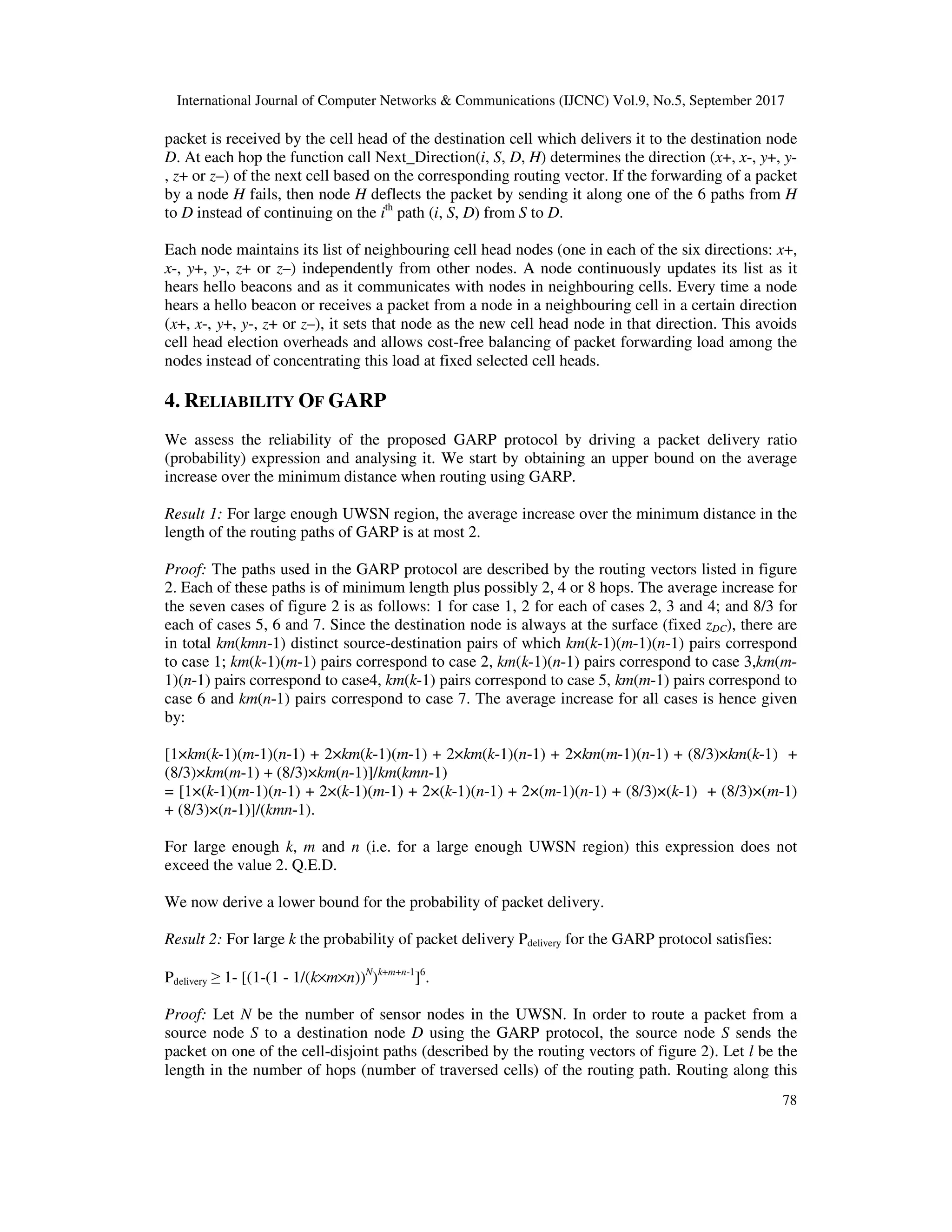 International Journal of Computer Networks & Communications (IJCNC) Vol.9, No.5, September 2017
78
packet is received by the cell head of the destination cell which delivers it to the destination node
D. At each hop the function call Next_Direction(i, S, D, H) determines the direction (x+, x-, y+, y-
, z+ or z–) of the next cell based on the corresponding routing vector. If the forwarding of a packet
by a node H fails, then node H deflects the packet by sending it along one of the 6 paths from H
to D instead of continuing on the ith
path (i, S, D) from S to D.
Each node maintains its list of neighbouring cell head nodes (one in each of the six directions: x+,
x-, y+, y-, z+ or z–) independently from other nodes. A node continuously updates its list as it
hears hello beacons and as it communicates with nodes in neighbouring cells. Every time a node
hears a hello beacon or receives a packet from a node in a neighbouring cell in a certain direction
(x+, x-, y+, y-, z+ or z–), it sets that node as the new cell head node in that direction. This avoids
cell head election overheads and allows cost-free balancing of packet forwarding load among the
nodes instead of concentrating this load at fixed selected cell heads.
4. RELIABILITY OF GARP
We assess the reliability of the proposed GARP protocol by driving a packet delivery ratio
(probability) expression and analysing it. We start by obtaining an upper bound on the average
increase over the minimum distance when routing using GARP.
Result 1: For large enough UWSN region, the average increase over the minimum distance in the
length of the routing paths of GARP is at most 2.
Proof: The paths used in the GARP protocol are described by the routing vectors listed in figure
2. Each of these paths is of minimum length plus possibly 2, 4 or 8 hops. The average increase for
the seven cases of figure 2 is as follows: 1 for case 1, 2 for each of cases 2, 3 and 4; and 8/3 for
each of cases 5, 6 and 7. Since the destination node is always at the surface (fixed zDC), there are
in total km(kmn-1) distinct source-destination pairs of which km(k-1)(m-1)(n-1) pairs correspond
to case 1; km(k-1)(m-1) pairs correspond to case 2, km(k-1)(n-1) pairs correspond to case 3,km(m-
1)(n-1) pairs correspond to case4, km(k-1) pairs correspond to case 5, km(m-1) pairs correspond to
case 6 and km(n-1) pairs correspond to case 7. The average increase for all cases is hence given
by:
[1×km(k-1)(m-1)(n-1) + 2×km(k-1)(m-1) + 2×km(k-1)(n-1) + 2×km(m-1)(n-1) + (8/3)×km(k-1) +
(8/3)×km(m-1) + (8/3)×km(n-1)]/km(kmn-1)
= [1×(k-1)(m-1)(n-1) + 2×(k-1)(m-1) + 2×(k-1)(n-1) + 2×(m-1)(n-1) + (8/3)×(k-1) + (8/3)×(m-1)
+ (8/3)×(n-1)]/(kmn-1).
For large enough k, m and n (i.e. for a large enough UWSN region) this expression does not
exceed the value 2. Q.E.D.
We now derive a lower bound for the probability of packet delivery.
Result 2: For large k the probability of packet delivery Pdelivery for the GARP protocol satisfies:
Pdelivery ≥ 1- [(1-(1 - 1/(k×m×n))N
)k+m+n-1
]6
.
Proof: Let N be the number of sensor nodes in the UWSN. In order to route a packet from a
source node S to a destination node D using the GARP protocol, the source node S sends the
packet on one of the cell-disjoint paths (described by the routing vectors of figure 2). Let l be the
length in the number of hops (number of traversed cells) of the routing path. Routing along this
 