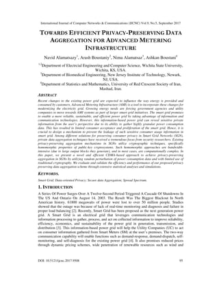 International Journal of Computer Networks & Communications (IJCNC) Vol.9, No.5, September 2017
DOI: 10.5121/ijcnc.2017.9508 95
TOWARDS EFFICIENT PRIVACY-PRESERVING DATA
AGGREGATION FOR ADVANCED METERING
INFRASTRUCTURE
Navid Alamatsazy1
, Arash Boustaniy2
, Nima Alamatsaz3
, Ashkan Boustani4
1,2
Department of Electrcial Engineering and Computer Science, Wichita State University,
Wichita, KS, USA.
3
Department of Biomedical Engineering, New Jersey Institute of Technology, Newark,
NJ, USA.
4
Department of Statistics and Mathematics, University of Red Crescent Society of Iran,
Mashad, Iran.
ABSTRACT
Recent changes to the existing power grid are expected to influence the way energy is provided and
consumed by customers. Advanced Metering Infrastructure (AMI) is a tool to incorporate these changes for
modernizing the electricity grid. Growing energy needs are forcing government agencies and utility
companies to move towards AMI systems as part of larger smart grid initiatives. The smart grid promises
to enable a more reliable, sustainable, and efficient power grid by taking advantage of information and
communication technologies. However, this information-based power grid can reveal sensitive private
information from the user’s perspective due to its ability to gather highly granular power consumption
data. This has resulted in limited consumer acceptance and proliferation of the smart grid. Hence, it is
crucial to design a mechanism to prevent the leakage of such sensitive consumer usage information in
smart grid. Among different solutions for preserving consumer privacy in Smart Grid Networks (SGN),
private data aggregation techniques have received a tremendous focus from security researchers. Existing
privacy-preserving aggregation mechanisms in SGNs utilize cryptographic techniques, specifically
homomorphic properties of public-key cryptosystems. Such homomorphic approaches are bandwidth-
intensive (due to large output blocks they generate), and in most cases, are computationally complex. In
this paper, we present a novel and efficient CDMA-based approach to achieve privacy-preserving
aggregation in SGNs by utilizing random perturbation of power consumption data and with limited use of
traditional cryptography. We evaluate and validate the efficiency and performance of our proposed privacy
preserving data aggregation scheme through extensive statistical analyses and simulations.
KEYWORDS.
Smart Grid; Data-oriented Privacy; Secure data Aggregation; Spread Spectrum.
1. INTRODUCTION
A Series Of Power Surges Over A Twelve-Second Period Triggered A Cascade Of Shutdowns In
The US And Ontario On August 14, 2003. The Result Was The Biggest Blackout In North
American history. 61800 megawatts of power were lost to over 50 million people. Studies
showed that the outage was because of lack of real-time monitoring and diagnosis and failure in
proper load balancing [2]. Recently, Smart Grid has been proposed as the next generation power
grid. A Smart Grid is an electrical grid that leverages communication technologies and
information processing to gather, process, and act on collected information to improve reliability,
efficiency, economics, and sustainability of the power grid in generation, transmission, and
distribution [3]. This information-based power grid will help the Utility Companies (UC) to act
on consumer information gathered from Smart Meters (SM) at the user’s premises. The two-way
communication capability will enable functions such as demand-response, demand-dispatch, self-
monitoring, and self-diagnosis for the existing power grid [4]. It also promises reduced prices
through dynamic pricing schemes, wide penetration of renewable resources such as wind and
 