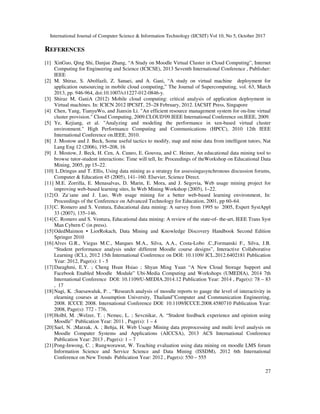 International Journal of Computer Science & Information Technology (IJCSIT) Vol 10, No 5, October 2017
27
REFERENCES
[1] XinGuo, Qing Shi, Danjue Zhang, “A Study on Moodle Virtual Cluster in Cloud Computing”, Internet
Computing for Engineering and Science (ICICSE), 2013 Seventh International Conference , Publisher:
IEEE
[2] M. Shiraz, S. Abolfazli, Z. Sanaei, and A. Gani, “A study on virtual machine deployment for
application outsourcing in mobile cloud computing,” The Journal of Supercomputing, vol. 63, March
2013, pp. 946-964, doi:10.1007/s11227-012-0846-y.
[3] Shiraz M, GaniA (2012) Mobile cloud computing: critical analysis of application deployment in
Virtual machines. In: ICICN 2012 IPCSIT, 25–28 February, 2012. IACSIT Press, Singapore
[4] Chen, Yang, TianyuWo, and Jianxin Li. "An efficient resource management system for on-line virtual
cluster provision." Cloud Computing, 2009.CLOUD'09.IEEE International Conference on.IEEE, 2009.
[5] Ye, Kejiang, et al. "Analyzing and modeling the performance in xen-based virtual cluster
environment." High Performance Computing and Communications (HPCC), 2010 12th IEEE
International Conference on.IEEE, 2010.
[8] J. Mostow and J. Beck, Some useful tactics to modify, map and mine data from intelligent tutors, Nat
Lang Eng 12 (2006), 195–208, 16
[9] J. Mostow, J. Beck, H. Cen, A. Cuneo, E. Gouvea, and C. Heiner, An educational data mining tool to
browse tutor-student interactions: Time will tell, In: Proceedings of theWorkshop on Educational Data
Mining, 2005, pp 15–22.
[10] L.Dringus and T. Ellis, Using data mining as a strategy for assessingasynchronous discussion forums,
Computer & Education 45 (2005), 141–160. Elsevier, Science Direct.
[11] M.E. Zorrilla, E. Menasalvas, D. Marin, E. Mora, and J. Segovia, Web usage mining project for
improving web-based learning sites, In Web Mining Workshop (2005), 1–22.
[12]O. Za¨ıane and J. Luo, Web usage mining for a better web-based learning environment, In:
Proceedings of the Conference on Advanced Technology for Education, 2001, pp 60–64.
[13]C. Romero and S. Ventura, Educational data mining: A survey from 1995 to 2005, Expert SystAppl
33 (2007), 135–146.
[14]C. Romero and S. Ventura, Educational data mining: A review of the state-of- the-art, IEEE Trans Syst
Man Cybern C (in press).
[15]OdedMaimon • LiorRokach, Data Mining and Knowledge Discovery Handbook Second Edition
Springer 2010
[16]Alves G.R., Viegas M.C., Marques M.A., Silva, A.A., Costa-Lobo .C.,Formanski F., Silva, J.B.
“Student performance analysis under different Moodle course designs”, Interactive Collaborative
Learning (ICL), 2012 15th International Conference on DOI: 10.1109/ ICL.2012.6402181 Publication
Year: 2012, Page(s): 1 - 5
[17]Daraghmi, E.Y. ; Cheng Hsun Hsiao ; Shyan Ming Yuan “A New Cloud Storage Support and
Facebook Enabled Moodle Module” Ubi-Media Computing and Workshops (UMEDIA), 2014 7th
International Conference DOI: 10.1109/U-MEDIA.2014.12 Publication Year: 2014 , Page(s): 78 – 83
, 17
[18]Nagi, K. ;Suesawaluk, P. , “Research analysis of moodle reports to gauge the level of interactivity in
elearning courses at Assumption University, Thailand”Computer and Communication Engineering,
2008. ICCCE 2008. International Conference DOI: 10.1109/ICCCE.2008.4580710 Publication Year:
2008, Page(s): 772 - 776,
[19]Holbl, M. ;Welzer, T. ; Nemec, L. ; Sevcnikar, A. “Student feedback experience and opinion using
Moodle” Publication Year: 2011 , Page(s): 1 – 4
[20]Sael, N. ;Marzak, A. ; Behja, H. Web Usage Mining data preprocessing and multi level analysis on
Moodle Computer Systems and Applications (AICCSA), 2013 ACS International Conference
Publication Year: 2013 , Page(s): 1 – 7
[21]Pong-Inwong, C. ; Rungworawut, W. Teaching evaluation using data mining on moodle LMS forum
Information Science and Service Science and Data Mining (ISSDM), 2012 6th International
Conference on New Trends Publication Year: 2012 , Page(s): 550 – 555
 