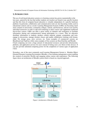 International Journal of Computer Science & Information Technology (IJCSIT) Vol 10, No 5, October 2017
1. INTRODUCTION
The use of web-based education systems or e
last years, spurred by the fact that neither students nor teachers are bound to any specific location
and that this form of computer-
platform. In particular, collaborative and communication tools are also
educational contexts and as a result. Learning Management Systems (LMSs) are becoming much
more common in universities, community colleges, schools, and businesses, and are even used by
individual instructors in order to add web te
face-to-face courses. LMSs can offer a great variety of channels and workspaces to facilitate
information sharing and communication among participants in a course. They let educators
distribute information to students, produce content material, prepare assignments and tests,
engage in discussions, manage distance classes and enable collaborative learning with forums,
chats, file storage areas, news services, etc. Some examples of commercial systems are
Blackboard and TopClass while some examples of free systems are Ilias
Cloud computing can store a huge amount of educational resources and provide infrastructure,
platform, and application services for users instead of letting users sav
can also provide unlimited computing power for the completion
[1][2].
Nowadays, one of the most commonly used Learning Management System is Modular Object
Oriented Dynamic Learning Environment (
the creation of powerful, flexible and engaging
figure shows an architecture of Moodle system which is based on a layered approach.
Figure 1.Architecture
International Journal of Computer Science & Information Technology (IJCSIT) Vol 10, No 5, October 2017
based education systems or e-learning systems has grown exponentially in the
spurred by the fact that neither students nor teachers are bound to any specific location
-based education is virtually independent of a specific hardware
platform. In particular, collaborative and communication tools are also becoming widely used in
educational contexts and as a result. Learning Management Systems (LMSs) are becoming much
more common in universities, community colleges, schools, and businesses, and are even used by
individual instructors in order to add web technology to their courses and supplement traditional
face courses. LMSs can offer a great variety of channels and workspaces to facilitate
information sharing and communication among participants in a course. They let educators
on to students, produce content material, prepare assignments and tests,
engage in discussions, manage distance classes and enable collaborative learning with forums,
chats, file storage areas, news services, etc. Some examples of commercial systems are
ackboard and TopClass while some examples of free systems are Ilias,Claroline and Moodle.
Cloud computing can store a huge amount of educational resources and provide infrastructure,
platform, and application services for users instead of letting users save them in their devices. It
can also provide unlimited computing power for the completion of various types of
Nowadays, one of the most commonly used Learning Management System is Modular Object
Oriented Dynamic Learning Environment (Moodle), a free learning management system enabling
the creation of powerful, flexible and engaging online courses and experiences. The following
figure shows an architecture of Moodle system which is based on a layered approach.
Figure 1.Architecture of Moodle System
International Journal of Computer Science & Information Technology (IJCSIT) Vol 10, No 5, October 2017
16
learning systems has grown exponentially in the
spurred by the fact that neither students nor teachers are bound to any specific location
based education is virtually independent of a specific hardware
becoming widely used in
educational contexts and as a result. Learning Management Systems (LMSs) are becoming much
more common in universities, community colleges, schools, and businesses, and are even used by
chnology to their courses and supplement traditional
face courses. LMSs can offer a great variety of channels and workspaces to facilitate
information sharing and communication among participants in a course. They let educators
on to students, produce content material, prepare assignments and tests,
engage in discussions, manage distance classes and enable collaborative learning with forums,
chats, file storage areas, news services, etc. Some examples of commercial systems are
,Claroline and Moodle.
Cloud computing can store a huge amount of educational resources and provide infrastructure,
e them in their devices. It
f various types of application
Nowadays, one of the most commonly used Learning Management System is Modular Object
Moodle), a free learning management system enabling
The following
figure shows an architecture of Moodle system which is based on a layered approach.
 