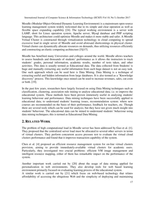 International Journal of Computer Science & Information Technology (IJCSIT) Vol 10, No 5, October 2017
17
Moodle (Modular Object-Oriented Dynamic Learning Environment) is a mainstream open-source
learning management system widely welcomed due to its simple and clear operation as well as
flexible space expanding capability [24]. The typical working environment is a server with
LAMP, short for Linux operation system, Apache server, Mysql database and PHP scripting
language. This architecture could optimize Moodle and makes it more stable and safer. A Moodle
Virtual Cluster is constructed through virtualization technology in cloud computing to spread
excessive load in single server of Moodle and avoid aforesaid shortcomings in physical cluster.
Virtual cluster can dynamically allocate resources on demands, thus utilizing resources efficiently
and constructing an elastic computing architecture [5][17].
Moodle has benefited many Universities and colleges around the world. Moodle allows teachers
to assess hundreds and thousands of students’ performance as it allows the instructors to track
students’ grades, personal information, academic results, number of tests taken, and other
activities. This data is usually termed as Educational data. The data collected from Students' is
huge and manually extracting any useful information from such huge dataset is not an easy task.
One such approach which can be used here is Data Mining. Data Mining is a technique of
extracting useful and hidden information from large databases. It is also termed as a "Knowledge
discovery" process. This knowledge once mined can be used to increase revenues, sales, cut costs
or both. [19].
In the past few years, researchers have largely focused on using Data Mining techniques such as
classification, clustering, association rule mining to analyse educational data; i.e. to improve the
educational system. These methods have been proven immensely useful in analysing students'
learning behaviour and performance. Data mining techniques have been successfully applied to
educational data; to understand students' learning issues, recommendation system: where new
courses are recommended on the basis of their performance, feedback for teachers, etc. Though
there are several tools which can be used for analysis; but they have not given much insight into
students' behaviour. The educational data can be mined to understand students’ behaviour using
data mining techniques; this is termed as Educational Data Mining.
2. RELATED WORK
The problem of high computational load in Moodle server has been addressed by Guo et al. [1].
They proposed that the centralized server load must be allocated to several other servers in terms
of virtual clusters. They perform concurrent access pressure test to evaluate the virtual cloud
clusters performance and found that it improves transaction capability of the system.
Chen et al. [4] proposed an efficient resource management system for on-line virtual clusters
provision, aiming to provide immediately-available virtual clusters for academic users.
Particularly, they investigated two crucial problems: efficient VM image management and
intelligent resource mapping, either of them has remarkable impact on the performance of the
system.
Another important work carried out by [20] about the usage of data mining applied for
personalization in web environments. They also develop tools for web based learning
environment primarily focused on evaluating learning process of the educational system.
A similar work is carried out by [21] which focus on web-based technology that relates
affordability of accessing the ubiquitous Web and the simplicity of deploying and maintaining
 