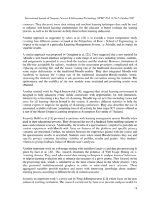 International Journal of Computer Science & Information Technology (IJCSIT) Vol 10, No 5, October 2017
18
resources. They discussed some data mining and machine learning techniques that could be used
to enhance web-based learning environments for the educator to better evaluate the leaning
process, as well as for the learners to help them in their learning endeavour.
Another approach as suggested by Alves et al. [16] is to extends a recent comparative study
covering four different courses lectured at the Polytechnic of Porto - School of Engineering, in
respect to the usage of a particular Learning Management System, i.e .Moodle, and its impact on
students' results.
A similar approach was proposed by Daraghmi et al. [23]. They suggested that a new method for
Moodle a web based interface supporting a wide range of activities including forums, contents,
and assignments is provided to assist both the teachers and the students. However, limitations of
the file-size acceptable for uploads, weakness in the assessment procedure, complicated task of
replacing an existing file, and the lowest visiting rate of the traditional discussion module are
some major deficiencies in the traditional Moodle module. They also integrated Moodle with
Facebook to increase the visiting rate of the traditional discussion Moodle module, hence,
increasing the students' motivation to ask questions and the interaction among the students. The
performance and the usability of the new module were evaluated and promising results were
obtained.
Another seminal work by Nagi&Suesawaluk [18], suggested that virtual learning environment is
designed to help educators create online courseware with opportunities for rich interaction.
Interactivity is becoming a key facet of eLearning. Moodle logs all activities including views and
posts for all learning objects hosted in the system. It provides different statistics to help the
content experts to improve the quality of eLearning courseware. They also describes the use of
automated, scalable real-time containing data of all activity for four major ICT courses offered as
a part of the Master Degree eLearning program at Assumption University of Thailand.
Recently Holbl et al. [19] presented experience with learning management system Moodle when
used in their educational process. They discussed the use of a feedback form enabling students to
asses and comment courses. Additionally, the results of a questionnaire compiled to gain data on
student experiences with Moodle with focus on features of the platform and specific privacy
concerns are presented. Further, the relation between the experience gained with the course and
the questionnaire results is described. Students were asked about Moodle features they use and
specific privacy concerns, including visibility of profiles, results and grades. Also students'
relation to giving feedback feature of Moodle user’s analysed.
Another important work on web usage mining with multilevel analysis and data pre-processing is
given by Sael et al. [20]. This research illustrates the potential of Web Usage Mining on e-
Learning domain. They used educational data mining techniques to analyse learners' behaviour,
to help in learning evaluation and to enhance the structure of a given course. They focused on the
pre-processing task, which is considered as the most crucial phase in the whole process. They
also presented multidimensional graphics in order to understand users' accesses. These
aggregated variables provide teachers and tutors with interesting knowledge about students'
learning process according to different levels of content accessed.
Recently an important work is carried out by Pong &Rungworawut [21] which focus on the new
pattern of teaching evaluation. The research carried out by them also presents analysis model for
 