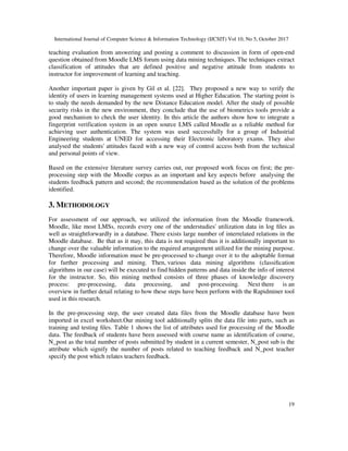 International Journal of Computer Science & Information Technology (IJCSIT) Vol 10, No 5, October 2017
19
teaching evaluation from answering and posting a comment to discussion in form of open-end
question obtained from Moodle LMS forum using data mining techniques. The techniques extract
classification of attitudes that are defined positive and negative attitude from students to
instructor for improvement of learning and teaching.
Another important paper is given by Gil et al. [22]. They proposed a new way to verify the
identity of users in learning management systems used at Higher Education. The starting point is
to study the needs demanded by the new Distance Education model. After the study of possible
security risks in the new environment, they conclude that the use of biometrics tools provide a
good mechanism to check the user identity. In this article the authors show how to integrate a
fingerprint verification system in an open source LMS called Moodle as a reliable method for
achieving user authentication. The system was used successfully for a group of Industrial
Engineering students at UNED for accessing their Electronic laboratory exams. They also
analysed the students' attitudes faced with a new way of control access both from the technical
and personal points of view.
Based on the extensive literature survey carries out, our proposed work focus on first; the pre-
processing step with the Moodle corpus as an important and key aspects before analysing the
students feedback pattern and second; the recommendation based as the solution of the problems
identified.
3. METHODOLOGY
For assessment of our approach, we utilized the information from the Moodle framework.
Moodle, like most LMSs, records every one of the understudies' utilization data in log files as
well as straightforwardly in a database. There exists large number of interrelated relations in the
Moodle database. Be that as it may, this data is not required thus it is additionally important to
change over the valuable information to the required arrangement utilized for the mining purpose.
Therefore, Moodle information must be pre-processed to change over it to the adoptable format
for further processing and mining. Then, various data mining algorithms (classification
algorithms in our case) will be executed to find hidden patterns and data inside the info of interest
for the instructor. So, this mining method consists of three phases of knowledge discovery
process: pre-processing, data processing, and post-processing. Next there is an
overview in further detail relating to how these steps have been perform with the Rapidminer tool
used in this research.
In the pre-processing step, the user created data files from the Moodle database have been
imported in excel worksheet.Our mining tool additionally splits the data file into parts, such as
training and testing files. Table 1 shows the list of attributes used for processing of the Moodle
data. The feedback of students have been assessed with course name as identification of course,
N_post as the total number of posts submitted by student in a current semester, N_post sub is the
attribute which signify the number of posts related to teaching feedback and N_post teacher
specify the post which relates teachers feedback.
 