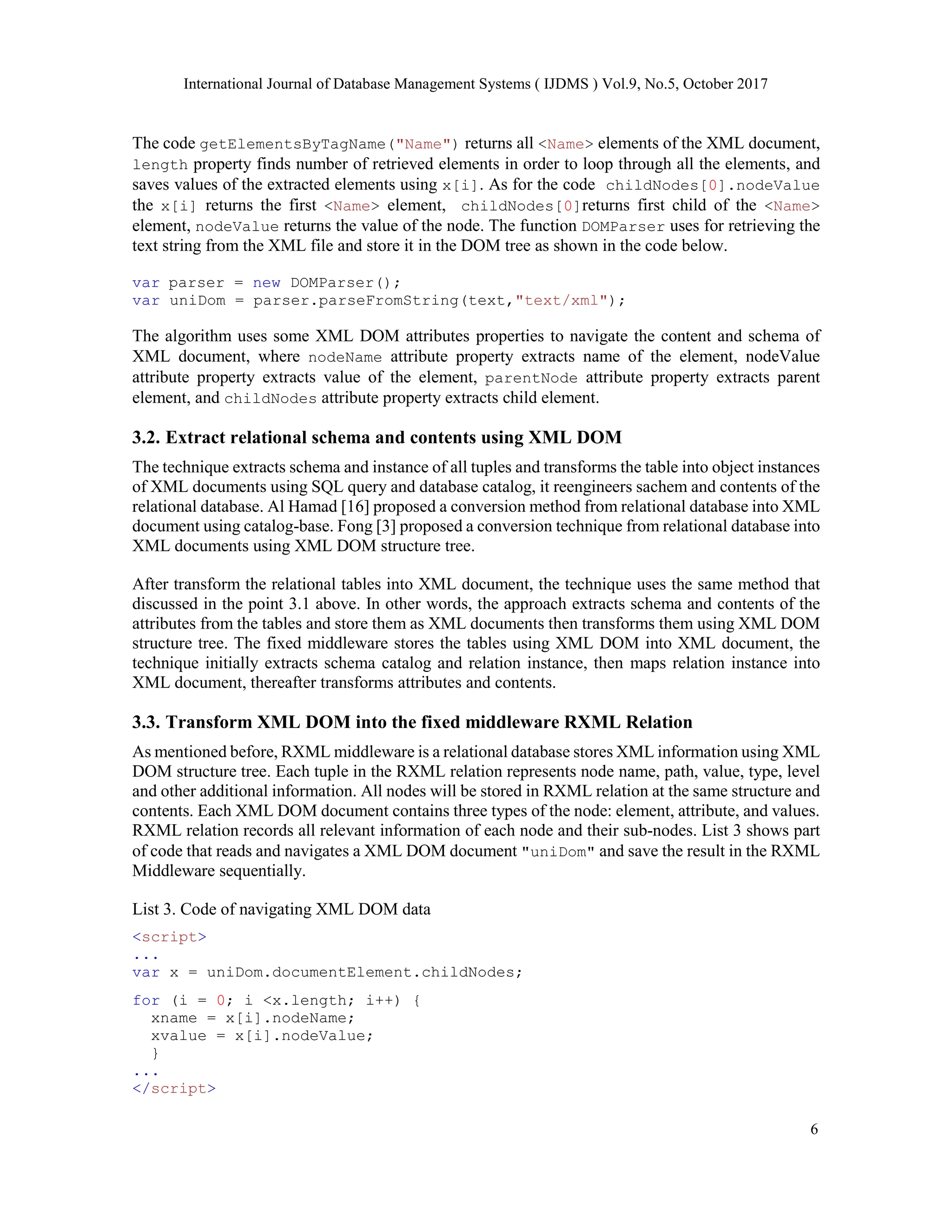 International Journal of Database Management Systems ( IJDMS ) Vol.9, No.5, October 2017
6
The code getElementsByTagName("Name") returns all <Name> elements of the XML document,
length property finds number of retrieved elements in order to loop through all the elements, and
saves values of the extracted elements using x[i]. As for the code childNodes[0].nodeValue
the x[i] returns the first <Name> element, childNodes[0]returns first child of the <Name>
element, nodeValue returns the value of the node. The function DOMParser uses for retrieving the
text string from the XML file and store it in the DOM tree as shown in the code below.
var parser = new DOMParser();
var uniDom = parser.parseFromString(text,"text/xml");
The algorithm uses some XML DOM attributes properties to navigate the content and schema of
XML document, where nodeName attribute property extracts name of the element, nodeValue
attribute property extracts value of the element, parentNode attribute property extracts parent
element, and childNodes attribute property extracts child element.
3.2. Extract relational schema and contents using XML DOM
The technique extracts schema and instance of all tuples and transforms the table into object instances
of XML documents using SQL query and database catalog, it reengineers sachem and contents of the
relational database. Al Hamad [16] proposed a conversion method from relational database into XML
document using catalog-base. Fong [3] proposed a conversion technique from relational database into
XML documents using XML DOM structure tree.
After transform the relational tables into XML document, the technique uses the same method that
discussed in the point 3.1 above. In other words, the approach extracts schema and contents of the
attributes from the tables and store them as XML documents then transforms them using XML DOM
structure tree. The fixed middleware stores the tables using XML DOM into XML document, the
technique initially extracts schema catalog and relation instance, then maps relation instance into
XML document, thereafter transforms attributes and contents.
3.3. Transform XML DOM into the fixed middleware RXML Relation
As mentioned before, RXML middleware is a relational database stores XML information using XML
DOM structure tree. Each tuple in the RXML relation represents node name, path, value, type, level
and other additional information. All nodes will be stored in RXML relation at the same structure and
contents. Each XML DOM document contains three types of the node: element, attribute, and values.
RXML relation records all relevant information of each node and their sub-nodes. List 3 shows part
of code that reads and navigates a XML DOM document "uniDom" and save the result in the RXML
Middleware sequentially.
List 3. Code of navigating XML DOM data
<script>
...
var x = uniDom.documentElement.childNodes;
for (i = 0; i <x.length; i++) {
xname = x[i].nodeName;
xvalue = x[i].nodeValue;
}
...
</script>
 