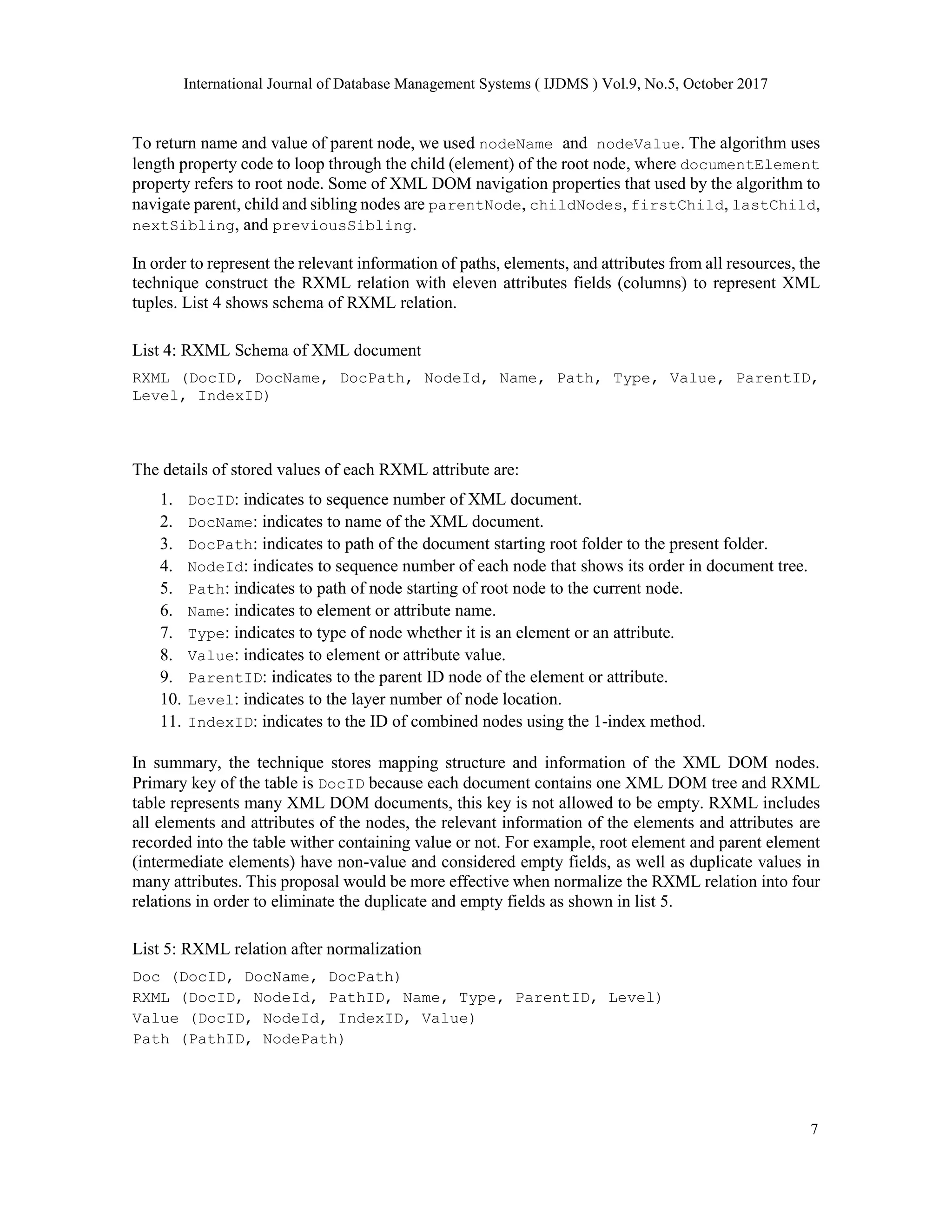 International Journal of Database Management Systems ( IJDMS ) Vol.9, No.5, October 2017
7
To return name and value of parent node, we used nodeName and nodeValue. The algorithm uses
length property code to loop through the child (element) of the root node, where documentElement
property refers to root node. Some of XML DOM navigation properties that used by the algorithm to
navigate parent, child and sibling nodes are parentNode, childNodes, firstChild, lastChild,
nextSibling, and previousSibling.
In order to represent the relevant information of paths, elements, and attributes from all resources, the
technique construct the RXML relation with eleven attributes fields (columns) to represent XML
tuples. List 4 shows schema of RXML relation.
List 4: RXML Schema of XML document
RXML (DocID, DocName, DocPath, NodeId, Name, Path, Type, Value, ParentID,
Level, IndexID)
The details of stored values of each RXML attribute are:
1. DocID: indicates to sequence number of XML document.
2. DocName: indicates to name of the XML document.
3. DocPath: indicates to path of the document starting root folder to the present folder.
4. NodeId: indicates to sequence number of each node that shows its order in document tree.
5. Path: indicates to path of node starting of root node to the current node.
6. Name: indicates to element or attribute name.
7. Type: indicates to type of node whether it is an element or an attribute.
8. Value: indicates to element or attribute value.
9. ParentID: indicates to the parent ID node of the element or attribute.
10. Level: indicates to the layer number of node location.
11. IndexID: indicates to the ID of combined nodes using the 1-index method.
In summary, the technique stores mapping structure and information of the XML DOM nodes.
Primary key of the table is DocID because each document contains one XML DOM tree and RXML
table represents many XML DOM documents, this key is not allowed to be empty. RXML includes
all elements and attributes of the nodes, the relevant information of the elements and attributes are
recorded into the table wither containing value or not. For example, root element and parent element
(intermediate elements) have non-value and considered empty fields, as well as duplicate values in
many attributes. This proposal would be more effective when normalize the RXML relation into four
relations in order to eliminate the duplicate and empty fields as shown in list 5.
List 5: RXML relation after normalization
Doc (DocID, DocName, DocPath)
RXML (DocID, NodeId, PathID, Name, Type, ParentID, Level)
Value (DocID, NodeId, IndexID, Value)
Path (PathID, NodePath)
 