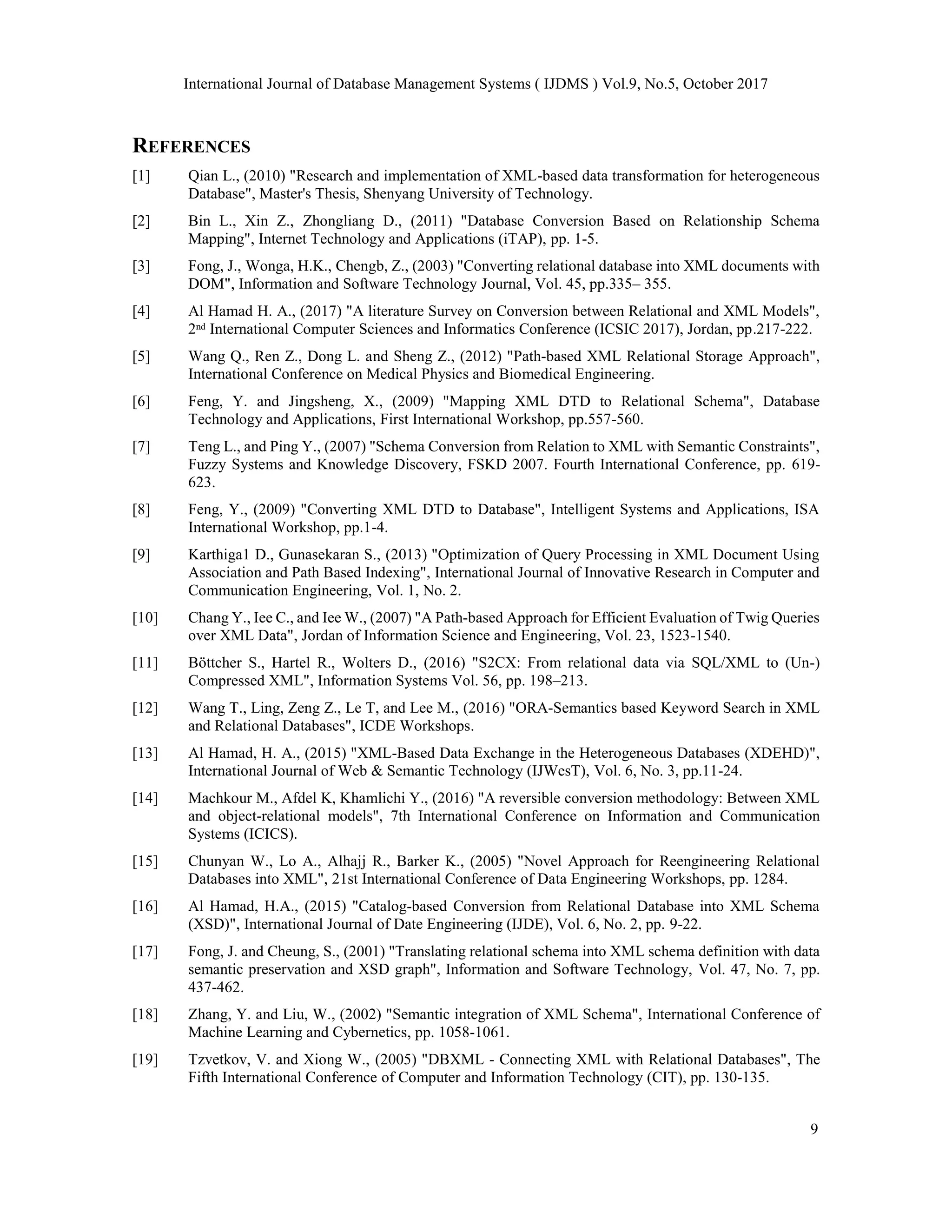 International Journal of Database Management Systems ( IJDMS ) Vol.9, No.5, October 2017
9
REFERENCES
[1] Qian L., (2010) "Research and implementation of XML-based data transformation for heterogeneous
Database", Master's Thesis, Shenyang University of Technology.
[2] Bin L., Xin Z., Zhongliang D., (2011) "Database Conversion Based on Relationship Schema
Mapping", Internet Technology and Applications (iTAP), pp. 1-5.
[3] Fong, J., Wonga, H.K., Chengb, Z., (2003) "Converting relational database into XML documents with
DOM", Information and Software Technology Journal, Vol. 45, pp.335– 355.
[4] Al Hamad H. A., (2017) "A literature Survey on Conversion between Relational and XML Models",
2ⁿᵈ International Computer Sciences and Informatics Conference (ICSIC 2017), Jordan, pp.217-222.
[5] Wang Q., Ren Z., Dong L. and Sheng Z., (2012) "Path-based XML Relational Storage Approach",
International Conference on Medical Physics and Biomedical Engineering.
[6] Feng, Y. and Jingsheng, X., (2009) "Mapping XML DTD to Relational Schema", Database
Technology and Applications, First International Workshop, pp.557-560.
[7] Teng L., and Ping Y., (2007) "Schema Conversion from Relation to XML with Semantic Constraints",
Fuzzy Systems and Knowledge Discovery, FSKD 2007. Fourth International Conference, pp. 619-
623.
[8] Feng, Y., (2009) "Converting XML DTD to Database", Intelligent Systems and Applications, ISA
International Workshop, pp.1-4.
[9] Karthiga1 D., Gunasekaran S., (2013) "Optimization of Query Processing in XML Document Using
Association and Path Based Indexing", International Journal of Innovative Research in Computer and
Communication Engineering, Vol. 1, No. 2.
[10] Chang Y., Iee C., and Iee W., (2007) "A Path-based Approach for Efficient Evaluation of Twig Queries
over XML Data", Jordan of Information Science and Engineering, Vol. 23, 1523-1540.
[11] Böttcher S., Hartel R., Wolters D., (2016) "S2CX: From relational data via SQL/XML to (Un-)
Compressed XML", Information Systems Vol. 56, pp. 198–213.
[12] Wang T., Ling, Zeng Z., Le T, and Lee M., (2016) "ORA-Semantics based Keyword Search in XML
and Relational Databases", ICDE Workshops.
[13] Al Hamad, H. A., (2015) "XML-Based Data Exchange in the Heterogeneous Databases (XDEHD)",
International Journal of Web & Semantic Technology (IJWesT), Vol. 6, No. 3, pp.11-24.
[14] Machkour M., Afdel K, Khamlichi Y., (2016) "A reversible conversion methodology: Between XML
and object-relational models", 7th International Conference on Information and Communication
Systems (ICICS).
[15] Chunyan W., Lo A., Alhajj R., Barker K., (2005) "Novel Approach for Reengineering Relational
Databases into XML", 21st International Conference of Data Engineering Workshops, pp. 1284.
[16] Al Hamad, H.A., (2015) "Catalog-based Conversion from Relational Database into XML Schema
(XSD)", International Journal of Date Engineering (IJDE), Vol. 6, No. 2, pp. 9-22.
[17] Fong, J. and Cheung, S., (2001) "Translating relational schema into XML schema definition with data
semantic preservation and XSD graph", Information and Software Technology, Vol. 47, No. 7, pp.
437-462.
[18] Zhang, Y. and Liu, W., (2002) "Semantic integration of XML Schema", International Conference of
Machine Learning and Cybernetics, pp. 1058-1061.
[19] Tzvetkov, V. and Xiong W., (2005) "DBXML - Connecting XML with Relational Databases", The
Fifth International Conference of Computer and Information Technology (CIT), pp. 130-135.
 