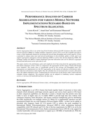 International Journal of Wireless & Mobile Networks (IJWMN) Vol. 9, No. 5, October 2017
DOI: 10.5121/ijwmn.2017.9505 41
PERFORMANCE ANALYSIS OF CARRIER
AGGREGATION FOR VARIOUS MOBILE NETWORK
IMPLEMENTATIONS SCENARIO BASED ON
SPECTRUM ALLOCATED.
Liston Kiwoli 1
, Anael Sam2
and Emmanuel Manasseh3
1
The Nelson Mandela African Institute of Science and Technology,
P.O Box 447 Arusha, Tanzania
2
The Nelson Mandela African Institute of Science and Technology,
P.O Box 447 Arusha, Tanzania
3
Tanzania Communications Regulatory Authority
ABSTRACT
Carrier Aggregation (CA) is one of the Long Term Evolution Advanced (LTE-A) features that allow mobile
network operators (MNO) to combine multiple component carriers (CCs) across the available spectrum to
create a wider bandwidth channel for increasing the network data throughput and overall capacity. CA has
a potential to enhance data rates and network performance in the downlink, uplink, or both, and it can
support aggregation of frequency division duplexing (FDD) as well as time division duplexing (TDD). The
technique enables the MNO to exploit fragmented spectrum allocations and can be utilized to aggregate
licensed and unlicensed carrier spectrum as well.
This paper analyzes the performance gains and complexity level that arises from the aggregation of three
inter-band component carriers (3CC) as compared to the aggregation of 2CC using a Vienna LTE System
Level simulator. The results show a considerable growth in the average cell throughput when 3CC
aggregations are implemented over the 2CC aggregation, at the expense of reduction in the fairness index.
The reduction in the fairness index implies that, the scheduler has an increased task in resource allocations
due to the added component carrier. Compensating for such decrease in the fairness index could result into
scheduler design complexity. The proposed scheme can be adopted in combining various component
carriers, to increase the bandwidth and hence the data rates.
KEYWORDS
Carrier aggregation, LTE-Advanced, Fairness index, cell throughput, inter band Carrier Aggregation
1. INTRODUCTION
Carrier Aggregation is an LTE-A feature that bonds together bands of spectrum to form wider
channels which ultimately yield larger network capacity and convey faster speeds to UEs based
on their categorical capabilities [1]. Basically it creates a broader lane that permits more data
traffic to move at higher rates [1]. It enables MNO to provide high data rates without wide
contiguous frequency band allocations, and ensures statistical multiplexing gain by distributing
the traffic dynamically over multiple carriers [2]. When CA is implemented, operators can take
asymmetrical bands into use with Frequency Division Duplex (FDD), as there can be uplink or
downlink only frequency bands [2]. CA permits LTE to achieve the goals mandated by
International Mobile Telecommunications Advanced (IMT-A) while maintaining backward
compatibility with LTE release8 and 9 [3]. One of the key requirements for IMT-A as set by the
International Telecommunication Union, Radio-communication Sector (ITU-R) is the support for
variable bandwidths with encouragement to support up to 100 MHz of bandwidth [4]. With this
 